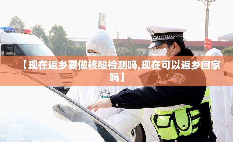 【现在返乡要做核酸检测吗,现在可以返乡回家吗】 【现在返乡要做核酸检测吗,现在可以返乡回家吗】