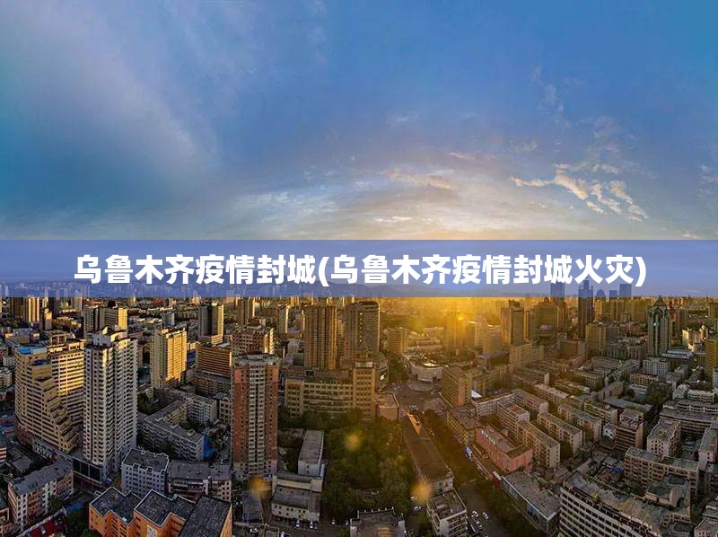 乌鲁木齐疫情封城(乌鲁木齐疫情封城火灾) 乌鲁木齐疫情封城(乌鲁木齐疫情封城火灾)